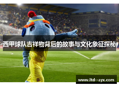 西甲球队吉祥物背后的故事与文化象征探秘
