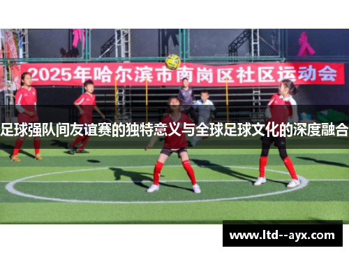 足球强队间友谊赛的独特意义与全球足球文化的深度融合