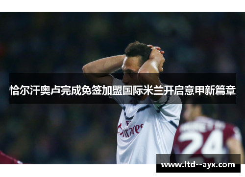 恰尔汗奥卢完成免签加盟国际米兰开启意甲新篇章