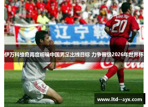 伊万科维奇再度明确中国男足出线目标 力争晋级2026年世界杯