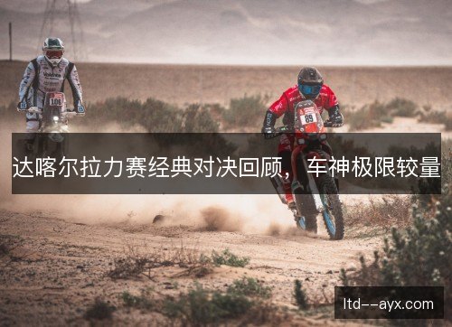 达喀尔拉力赛经典对决回顾，车神极限较量