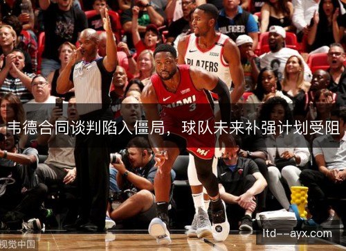 韦德合同谈判陷入僵局，球队未来补强计划受阻